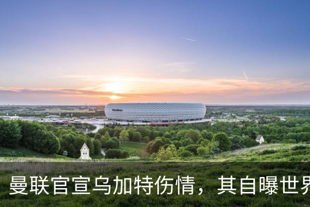 曼联官宣乌加特伤情，其自曝世界杯遭受最重膝伤！拉爵欲卖芒特筹钱签新援