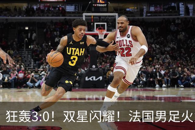 狂轰3:0！双星闪耀！法国男足火力猛，姆巴佩和登贝莱把对手打崩盘