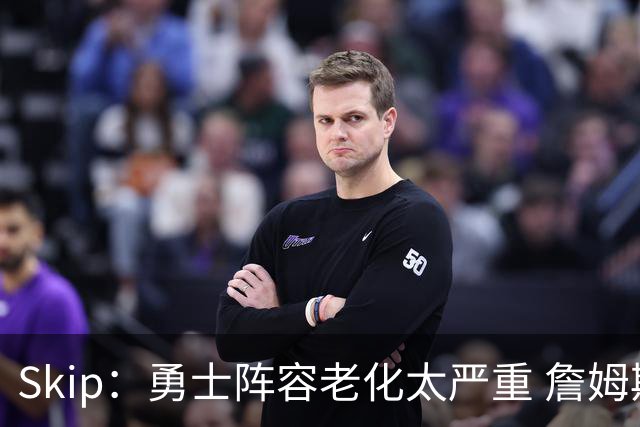 Skip：勇士阵容老化太严重 詹姆斯回骑士夺冠概率大过勇士